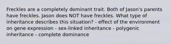 Freckles are a completely dominant trait. Both of Jason's parents have freckles. Jason does NOT have freckles. What type of inheritance describes this situation? - effect of the environment on gene expression - sex-linked inheritance - polygenic inheritance - complete dominance