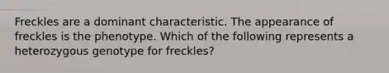 Freckles are a dominant characteristic. The appearance of freckles is the phenotype. Which of the following represents a heterozygous genotype for freckles?