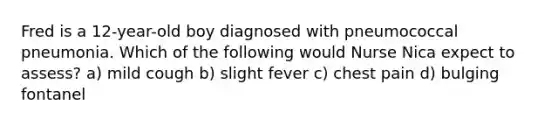 Fred is a 12-year-old boy diagnosed with pneumococcal pneumonia. Which of the following would Nurse Nica expect to assess? a) mild cough b) slight fever c) chest pain d) bulging fontanel