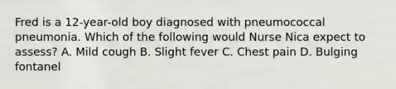 Fred is a 12-year-old boy diagnosed with pneumococcal pneumonia. Which of the following would Nurse Nica expect to assess? A. Mild cough B. Slight fever C. Chest pain D. Bulging fontanel