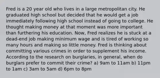 Fred is a 20 year old who lives in a large metropolitan city. He graduated high school but decided that he would get a job immediately following high school instead of going to college. He thought making money at that moment was more important than furthering his education. Now, Fred realizes he is stuck at a dead-end job making minimum wage and is tired of working so many hours and making so little money. Fred is thinking about committing various crimes in order to supplement his income. According to the research on burglaries, in general, when do burglars prefer to commit their crime? a) 9am to 11am b) 11pm to 1am c) 3am to 5am d) 6pm to 8pm