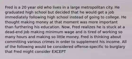 Fred is a 20 year old who lives in a large metropolitan city. He graduated high school but decided that he would get a job immediately following high school instead of going to college. He thought making money at that moment was more important than furthering his education. Now, Fred realizes he is stuck at a dead-end job making minimum wage and is tired of working so many hours and making so little money. Fred is thinking about committing various crimes in order to supplement his income. All of the following would be considered offense-specific to burglary that Fred might consider EXCEPT