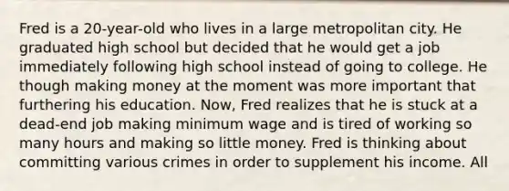 Fred is a 20-year-old who lives in a large metropolitan city. He graduated high school but decided that he would get a job immediately following high school instead of going to college. He though making money at the moment was more important that furthering his education. Now, Fred realizes that he is stuck at a dead-end job making minimum wage and is tired of working so many hours and making so little money. Fred is thinking about committing various crimes in order to supplement his income. All