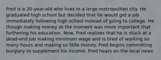 Fred is a 20-year-old who lives in a large metropolitan city. He graduated high school but decided that he would get a job immediately following high school instead of going to college. He though making money at the moment was more important that furthering his education. Now, Fred realizes that he is stuck at a dead-end job making minimum wage and is tired of working so many hours and making so little money. Fred begins committing burglary to supplement his income. Fred hears on the local news