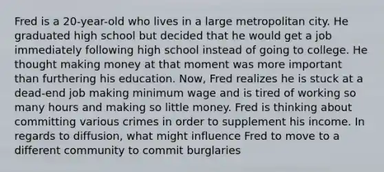 Fred is a 20-year-old who lives in a large metropolitan city. He graduated high school but decided that he would get a job immediately following high school instead of going to college. He thought making money at that moment was more important than furthering his education. Now, Fred realizes he is stuck at a dead-end job making minimum wage and is tired of working so many hours and making so little money. Fred is thinking about committing various crimes in order to supplement his income. In regards to diffusion, what might influence Fred to move to a different community to commit burglaries