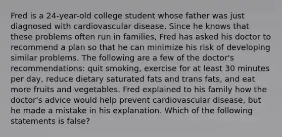 Fred is a 24-year-old college student whose father was just diagnosed with cardiovascular disease. Since he knows that these problems often run in families, Fred has asked his doctor to recommend a plan so that he can minimize his risk of developing similar problems. The following are a few of the doctor's recommendations: quit smoking, exercise for at least 30 minutes per day, reduce dietary saturated fats and trans fats, and eat more fruits and vegetables. Fred explained to his family how the doctor's advice would help prevent cardiovascular disease, but he made a mistake in his explanation. Which of the following statements is false?