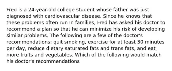 Fred is a 24-year-old college student whose father was just diagnosed with cardiovascular disease. Since he knows that these problems often run in families, Fred has asked his doctor to recommend a plan so that he can minimize his risk of developing similar problems. The following are a few of the doctor's recommendations: quit smoking, exercise for at least 30 minutes per day, reduce dietary saturated fats and trans fats, and eat more fruits and vegetables. Which of the following would match his doctor's recommendations