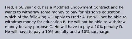 Fred, a 58 year old, has a Modified Endowment Contract and he wants to withdraw some money to pay for his son's education. Which of the following will apply to Fred? A. He will not be able to withdraw money for education B. He will not be able to withdraw money for any purpose C. He will have to pay a 10% penalty D. He will have to pay a 10% penalty and a 10% surcharge