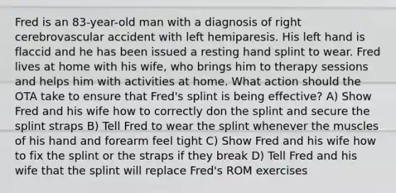 Fred is an 83-year-old man with a diagnosis of right cerebrovascular accident with left hemiparesis. His left hand is flaccid and he has been issued a resting hand splint to wear. Fred lives at home with his wife, who brings him to therapy sessions and helps him with activities at home. What action should the OTA take to ensure that Fred's splint is being effective? A) Show Fred and his wife how to correctly don the splint and secure the splint straps B) Tell Fred to wear the splint whenever the muscles of his hand and forearm feel tight C) Show Fred and his wife how to fix the splint or the straps if they break D) Tell Fred and his wife that the splint will replace Fred's ROM exercises