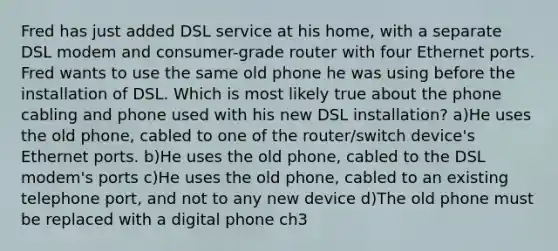 Fred has just added DSL service at his home, with a separate DSL modem and consumer-grade router with four Ethernet ports. Fred wants to use the same old phone he was using before the installation of DSL. Which is most likely true about the phone cabling and phone used with his new DSL installation? a)He uses the old phone, cabled to one of the router/switch device's Ethernet ports. b)He uses the old phone, cabled to the DSL modem's ports c)He uses the old phone, cabled to an existing telephone port, and not to any new device d)The old phone must be replaced with a digital phone ch3