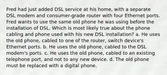 Fred had just added DSL service at his home, with a separate DSL modem and consumer-grade router with four Ethernet ports. Fred wants to use the same old phone he was using before the installation of DSL. Which is most likely true about the phone cabling and phone used with his new DSL installation? a. He uses the old phone, cabled to one of the router, switch device's Ethernet ports. b. He uses the old phone, cabled to the DSL modem's ports. c. He uses the old phone, cabled to an existing telephone port, and not to any new device. d. The old phone must be replaced with a digital phone.