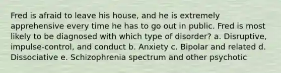 Fred is afraid to leave his house, and he is extremely apprehensive every time he has to go out in public. Fred is most likely to be diagnosed with which type of disorder? a. Disruptive, impulse-control, and conduct b. Anxiety c. Bipolar and related d. Dissociative e. Schizophrenia spectrum and other psychotic