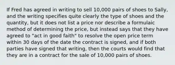 If Fred has agreed in writing to sell 10,000 pairs of shoes to Sally, and the writing specifies quite clearly the type of shoes and the quantity, but it does not list a price nor describe a formulaic method of determining the price, but instead says that they have agreed to "act in good faith" to resolve the open price term within 30 days of the date the contract is signed, and if both parties have signed that writing, then the courts would find that they are in a contract for the sale of 10,000 pairs of shoes.