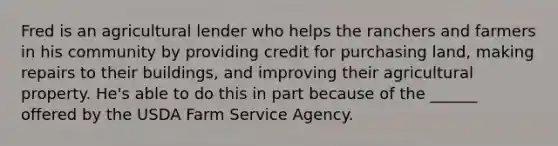 Fred is an agricultural lender who helps the ranchers and farmers in his community by providing credit for purchasing land, making repairs to their buildings, and improving their agricultural property. He's able to do this in part because of the ______ offered by the USDA Farm Service Agency.