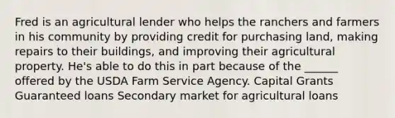 Fred is an agricultural lender who helps the ranchers and farmers in his community by providing credit for purchasing land, making repairs to their buildings, and improving their agricultural property. He's able to do this in part because of the ______ offered by the USDA Farm Service Agency. Capital Grants Guaranteed loans Secondary market for agricultural loans