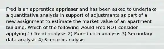 Fred is an apprentice appriaser and has been asked to undertake a quantitative analysis in support of adjustments as part of a new assignment to estimate the market value of an apartment building. Which of the following would Fred NOT consider applying 1) Trend analysis 2) Paired data analysis 3) Secondary data analysis 4) Scenario analysis