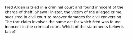 Fred Arden is tried in a criminal court and found innocent of the charge of theft. Shawn Finister, the victim of the alleged crime, sues Fred in civil court to recover damages for civil conversion. The tort claim involves the same act for which Fred was found innocent in the criminal court. Which of the statements below is false?