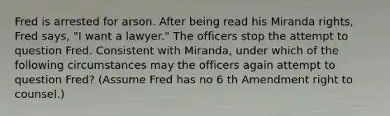 Fred is arrested for arson. After being read his Miranda rights, Fred says, "I want a lawyer." The officers stop the attempt to question Fred. Consistent with Miranda, under which of the following circumstances may the officers again attempt to question Fred? (Assume Fred has no 6 th Amendment right to counsel.)