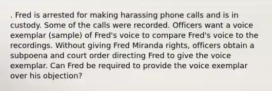 . Fred is arrested for making harassing phone calls and is in custody. Some of the calls were recorded. Officers want a voice exemplar (sample) of Fred's voice to compare Fred's voice to the recordings. Without giving Fred Miranda rights, officers obtain a subpoena and court order directing Fred to give the voice exemplar. Can Fred be required to provide the voice exemplar over his objection?