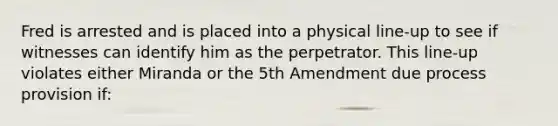 Fred is arrested and is placed into a physical line-up to see if witnesses can identify him as the perpetrator. This line-up violates either Miranda or the 5th Amendment due process provision if: