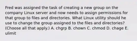 Fred was assigned the task of creating a new group on the company Linux server and now needs to assign permissions for that group to files and directories. What Linux utility should he use to change the group assigned to the files and directories? (Choose all that apply.) A. chgrp B. chown C. chmod D. chage E. ulimit