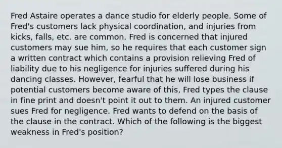 Fred Astaire operates a dance studio for elderly people. Some of Fred's customers lack physical coordination, and injuries from kicks, falls, etc. are common. Fred is concerned that injured customers may sue him, so he requires that each customer sign a written contract which contains a provision relieving Fred of liability due to his negligence for injuries suffered during his dancing classes. However, fearful that he will lose business if potential customers become aware of this, Fred types the clause in fine print and doesn't point it out to them. An injured customer sues Fred for negligence. Fred wants to defend on the basis of the clause in the contract. Which of the following is the biggest weakness in Fred's position?