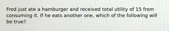 Fred just ate a hamburger and received total utility of 15 from consuming it. If he eats another one, which of the following will be true?
