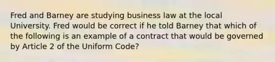 Fred and Barney are studying business law at the local University. Fred would be correct if he told Barney that which of the following is an example of a contract that would be governed by Article 2 of the Uniform Code?