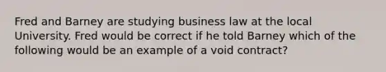 Fred and Barney are studying business law at the local University. Fred would be correct if he told Barney which of the following would be an example of a void contract?