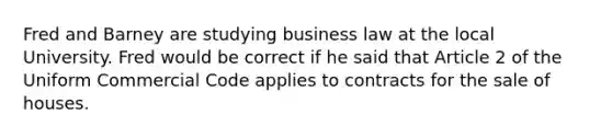 Fred and Barney are studying business law at the local University. Fred would be correct if he said that Article 2 of the Uniform Commercial Code applies to contracts for the sale of houses.