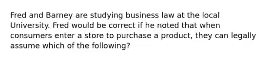 Fred and Barney are studying business law at the local University. Fred would be correct if he noted that when consumers enter a store to purchase a product, they can legally assume which of the following?