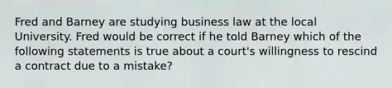 Fred and Barney are studying business law at the local University. Fred would be correct if he told Barney which of the following statements is true about a court's willingness to rescind a contract due to a mistake?