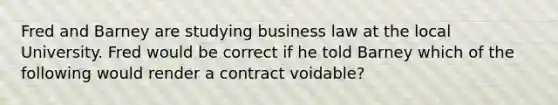 Fred and Barney are studying business law at the local University. Fred would be correct if he told Barney which of the following would render a contract voidable?