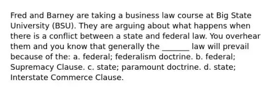 Fred and Barney are taking a business law course at Big State University (BSU). They are arguing about what happens when there is a conflict between a state and federal law. You overhear them and you know that generally the _______ law will prevail because of the: a. federal; federalism doctrine. b. federal; Supremacy Clause. c. state; paramount doctrine. d. state; Interstate Commerce Clause.