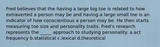 Fred believes that the having a large big toe is related to how extraverted a person may be and having a large small toe is an indicator of how conscientious a person may be. He then starts measuring toe size and personality traits. Fred's research represents the _____ approach to studying personality. a.act frequency b.statistical c.lexical d.theoretical