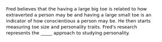 Fred believes that the having a large big toe is related to how extraverted a person may be and having a large small toe is an indicator of how conscientious a person may be. He then starts measuring toe size and personality traits. Fred's research represents the _____ approach to studying personality.