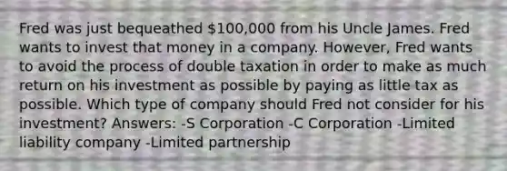 Fred was just bequeathed 100,000 from his Uncle James. Fred wants to invest that money in a company. However, Fred wants to avoid the process of double taxation in order to make as much return on his investment as possible by paying as little tax as possible. Which type of company should Fred not consider for his investment? Answers: -S Corporation -C Corporation -Limited liability company -Limited partnership