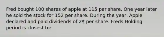 Fred bought 100 shares of apple at 115 per share. One year later he sold the stock for 152 per share. During the year, Apple declared and paid dividends of 2 per share. Freds Holding period is closest to: