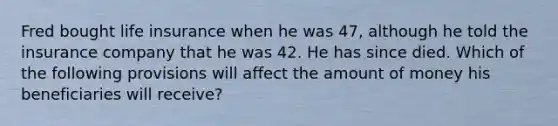 Fred bought life insurance when he was 47, although he told the insurance company that he was 42. He has since died. Which of the following provisions will affect the amount of money his beneficiaries will receive?