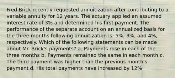 Fred Brick recently requested annuitization after contributing to a variable annuity for 12 years. The actuary applied an assumed interest rate of 3% and determined his first payment. The performance of the separate account on an annualized basis for the three months following annuitization is: 5%, 3%, and 4%, respectively. Which of the following statements can be made about Mr. Brick's payments? a. Payments rose in each of the three months b. Payments remained the same in each month c. The third payment was higher than the previous month's payment d. His total payments have increased by 12%