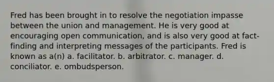 Fred has been brought in to resolve the negotiation impasse between the union and management. He is very good at encouraging open communication, and is also very good at fact-finding and interpreting messages of the participants. Fred is known as a(n) a. facilitator. b. arbitrator. c. manager. d. conciliator. e. ombudsperson.