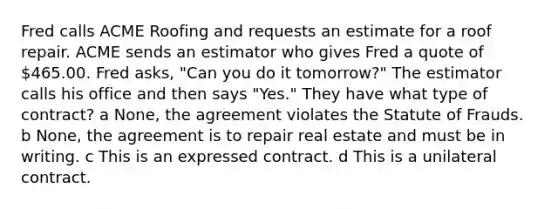 Fred calls ACME Roofing and requests an estimate for a roof repair. ACME sends an estimator who gives Fred a quote of 465.00. Fred asks, "Can you do it tomorrow?" The estimator calls his office and then says "Yes." They have what type of contract? a None, the agreement violates the Statute of Frauds. b None, the agreement is to repair real estate and must be in writing. c This is an expressed contract. d This is a unilateral contract.