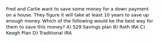 Fred and Carlie want to save some money for a down payment on a house. They figure it will take at least 10 years to save up enough money. Which of the following would be the best way for them to save this money? A) 529 Savings plan B) Roth IRA C) Keogh Plan D) Traditional IRA