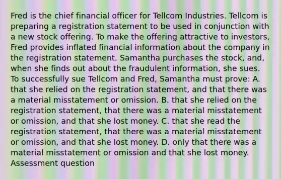 Fred is the chief financial officer for Tellcom Industries. Tellcom is preparing a registration statement to be used in conjunction with a new stock offering. To make the offering attractive to investors, Fred provides inflated financial information about the company in the registration statement. Samantha purchases the stock, and, when she finds out about the fraudulent information, she sues. To successfully sue Tellcom and Fred, Samantha must prove: A. that she relied on the registration statement, and that there was a material misstatement or omission. B. that she relied on the registration statement, that there was a material misstatement or omission, and that she lost money. C. that she read the registration statement, that there was a material misstatement or omission, and that she lost money. D. only that there was a material misstatement or omission and that she lost money. Assessment question