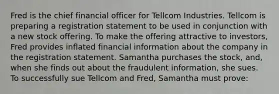 Fred is the chief financial officer for Tellcom Industries. Tellcom is preparing a registration statement to be used in conjunction with a new stock offering. To make the offering attractive to investors, Fred provides inflated financial information about the company in the registration statement. Samantha purchases the stock, and, when she finds out about the fraudulent information, she sues. To successfully sue Tellcom and Fred, Samantha must prove: