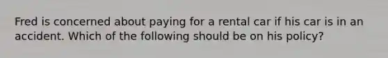 Fred is concerned about paying for a rental car if his car is in an accident. Which of the following should be on his policy?