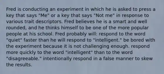 Fred is conducting an experiment in which he is asked to press a key that says "Me" or a key that says "Not me" in response to various trait descriptors. Fred believes he is a smart and well rounded, and he thinks himself to be one of the more popular people at his school. Fred probably will: respond to the word "quiet" faster than he will respond to "intelligent." be bored with the experiment because it is not challenging enough. respond more quickly to the word "intelligent" than to the word "disagreeable." intentionally respond in a false manner to skew the results.