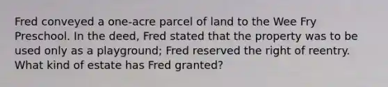 Fred conveyed a one-acre parcel of land to the Wee Fry Preschool. In the deed, Fred stated that the property was to be used only as a playground; Fred reserved the right of reentry. What kind of estate has Fred granted?