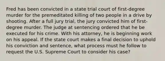 Fred has been convicted in a state trial court of first-degree murder for the premeditated killing of two people in a drive by shooting. After a full jury trial, the jury convicted him of first-degree murder. The judge at sentencing ordered that he be executed for his crime. With his attorney, he is beginning work on his appeal. If the state court makes a final decision to uphold his conviction and sentence, what process must he follow to request the U.S. Supreme Court to consider his case?