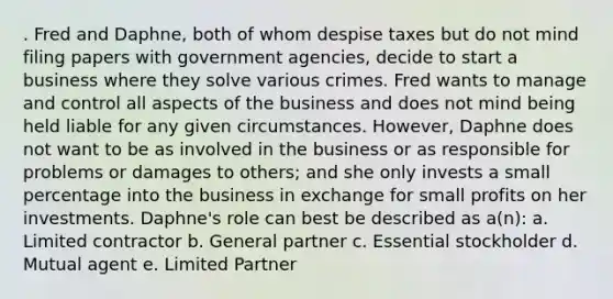 . Fred and Daphne, both of whom despise taxes but do not mind filing papers with government agencies, decide to start a business where they solve various crimes. Fred wants to manage and control all aspects of the business and does not mind being held liable for any given circumstances. However, Daphne does not want to be as involved in the business or as responsible for problems or damages to others; and she only invests a small percentage into the business in exchange for small profits on her investments. Daphne's role can best be described as a(n): a. Limited contractor b. General partner c. Essential stockholder d. Mutual agent e. Limited Partner